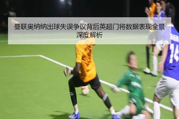 曼联奥纳纳出球失误争议背后英超门将数据表现全景深度解析