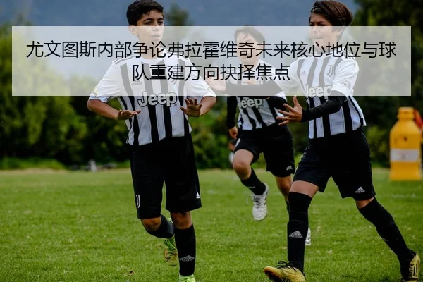 尤文图斯内部争论弗拉霍维奇未来核心地位与球队重建方向抉择焦点
